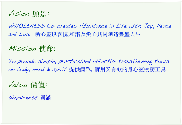 Vision 願景:
WHOLENESS Co-creates Abundance in Life with Joy, Peace and Love  新心靈以喜悅,和諧及愛心共同創造豐盛人生
Mission 使命:
To provide simple, practical and effective transforming tools on body, mind & spirit 提供簡單, 實用又有效的身心靈蛻變工具
Value 價值:
Wholeness 圓滿